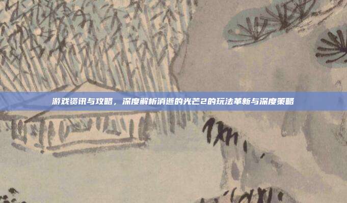 游戏资讯与攻略,深度解析消逝的光芒2的玩法革新与深度策略