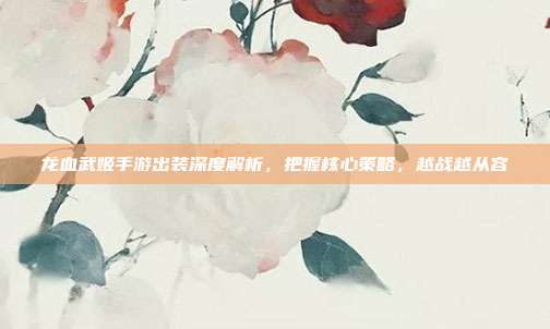 龙血武姬手游出装深度解析，把握核心策略，越战越从容
