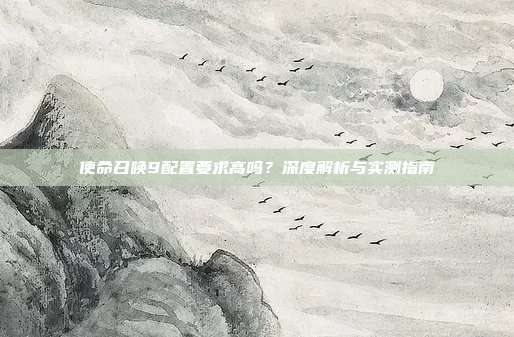 使命召唤9配置要求高吗?深度解析与实测指南