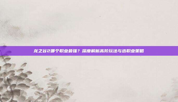 龙之谷2哪个职业最强？深度解析高阶玩法与选职业策略