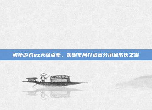 解析游戏ez天赋点奏，策略布局打造高分角色成长之路