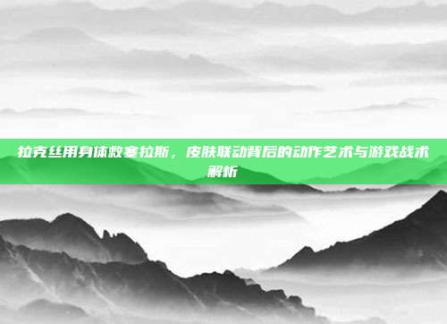 拉克丝用身体救塞拉斯,皮肤联动背后的动作艺术与游戏战术解析