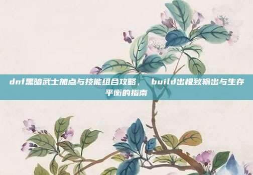 dnf黑暗武士加点与技能组合攻略， build出极致输出与生存平衡的指南