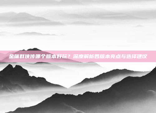 金庸群侠传哪个版本好玩?深度解析各版本亮点与选择建议