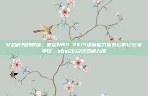 穿越时光的数值，重温NBA 2K13球员能力值背后的记忆与争议，nba2k13球员能力值