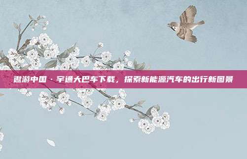 遨游中国·宇通大巴车下载,探索新能源汽车的出行新图景