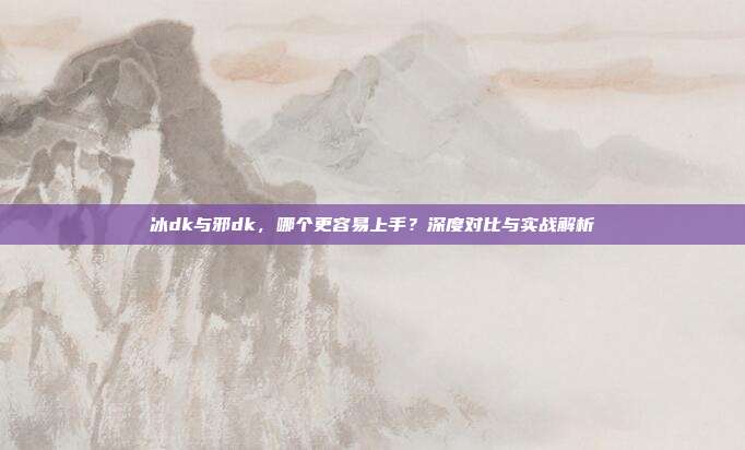 冰dk与邪dk，哪个更容易上手？深度对比与实战解析