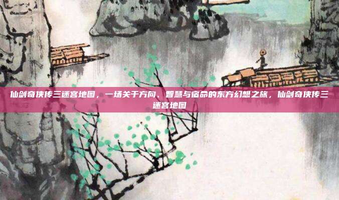 仙剑奇侠传三迷宫地图，一场关于方向、智慧与宿命的东方幻想之旅，仙剑奇侠传三迷宫地图