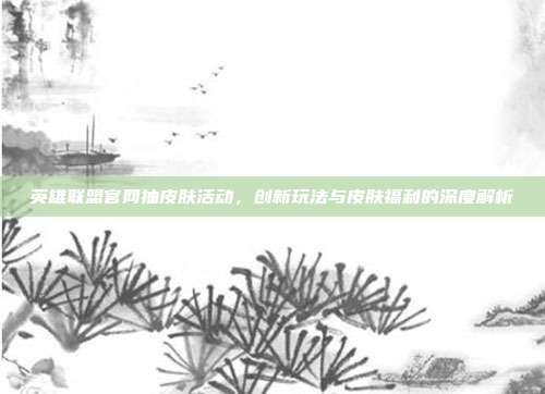英雄联盟官网抽皮肤活动，创新玩法与皮肤福利的深度解析