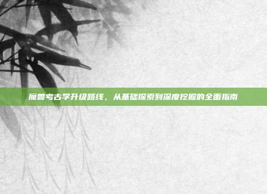 魔兽考古学升级路线,从基础探索到深度挖掘的全面指南