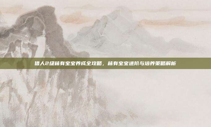 猎人2级稀有宝宝养成全攻略，稀有宝宝进阶与培养策略解析