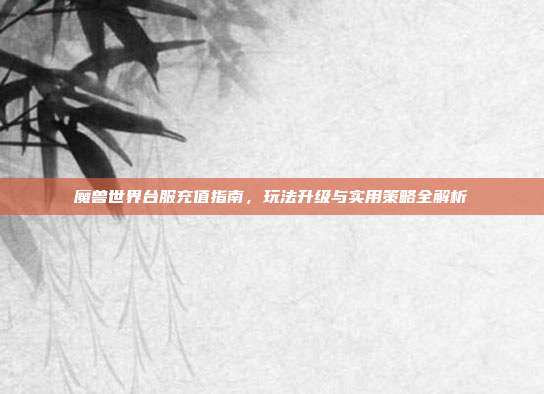 魔兽世界台服充值指南,玩法升级与实用策略全解析