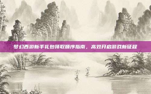 梦幻西游新手礼包领取顺序指南，高效开启游戏新征程