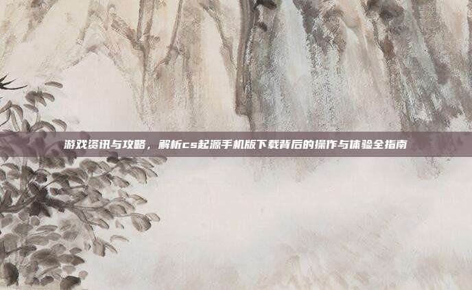 游戏资讯与攻略，解析cs起源手机版下载背后的操作与体验全指南