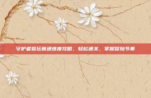 守护者祭坛普通难度攻略,轻松通关,掌握冒险节奏
