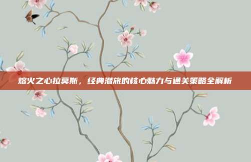 熔火之心拉莫斯，经典潜旅的核心魅力与通关策略全解析