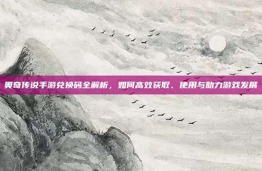 奥奇传说手游兑换码全解析，如何高效获取、使用与助力游戏发展