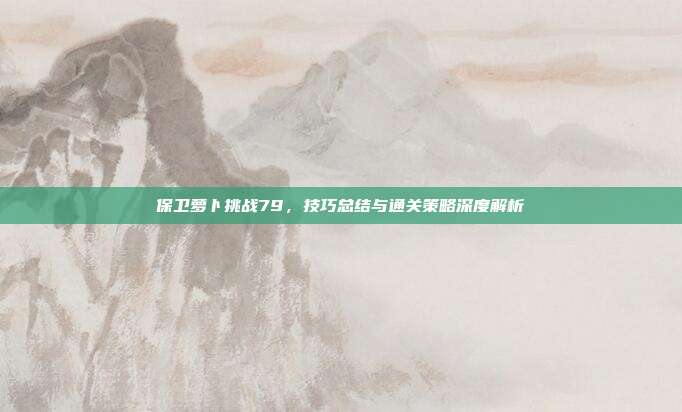 保卫萝卜挑战79，技巧总结与通关策略深度解析