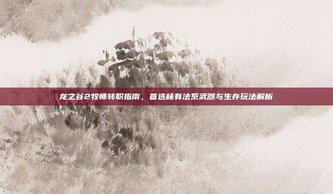 龙之谷2牧师转职指南，首选稀有法系武器与生存玩法解析