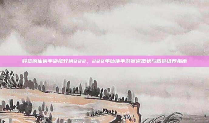 好玩的仙侠手游排行榜222，222年仙侠手游赛道现状与精选推荐指南