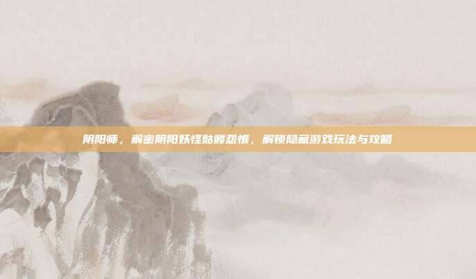 阴阳师,解密阴阳妖怪骷髅怨恨,解锁隐藏游戏玩法与攻略