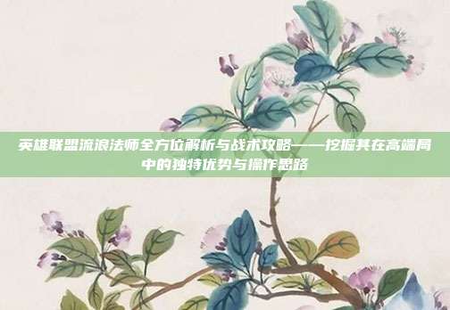 英雄联盟流浪法师全方位解析与战术攻略——挖掘其在高端局中的独特优势与操作思路