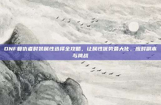 DNF复仇者时装属性选择全攻略,让属性优势最大化,应对副本与挑战