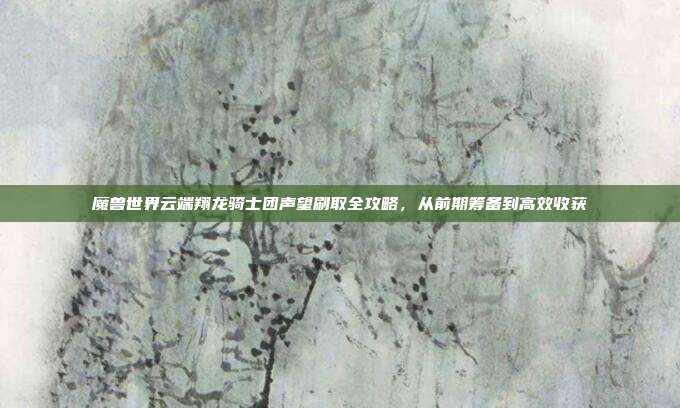 魔兽世界云端翔龙骑士团声望刷取全攻略,从前期筹备到高效收获