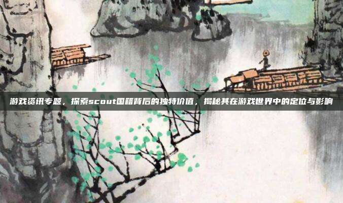 游戏资讯专题，探索scout国籍背后的独特价值，揭秘其在游戏世界中的定位与影响