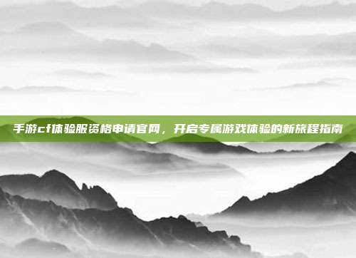 手游cf体验服资格申请官网,开启专属游戏体验的新旅程指南