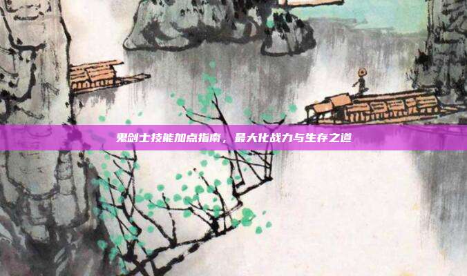 鬼剑士技能加点指南，最大化战力与生存之道