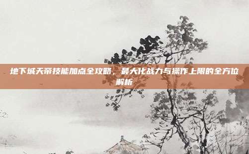 地下城天帝技能加点全攻略，最大化战力与操作上限的全方位解析