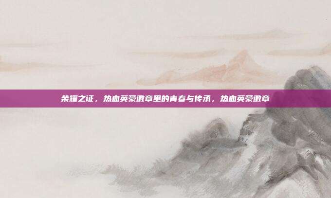 荣耀之证,热血英豪徽章里的青春与传承,热血英豪徽章
