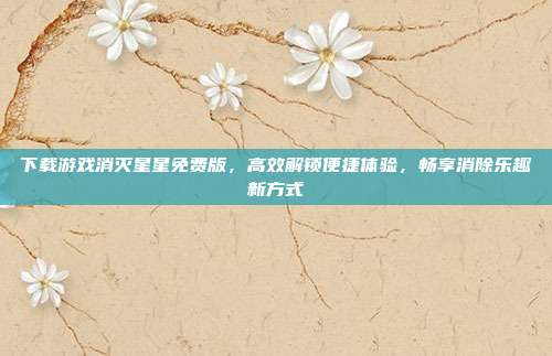 下载游戏消灭星星免费版，高效解锁便捷体验，畅享消除乐趣新方式