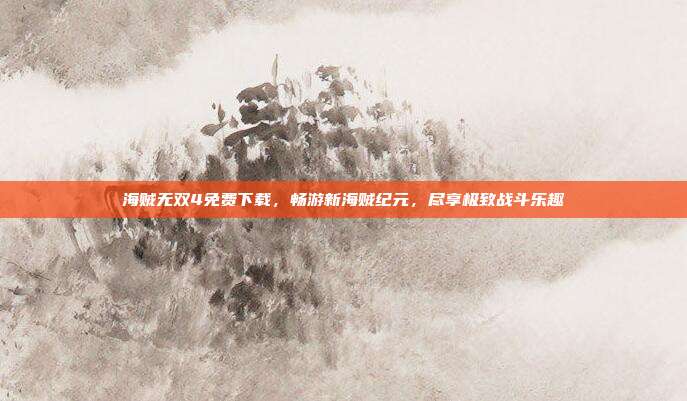 海贼无双4免费下载，畅游新海贼纪元，尽享极致战斗乐趣