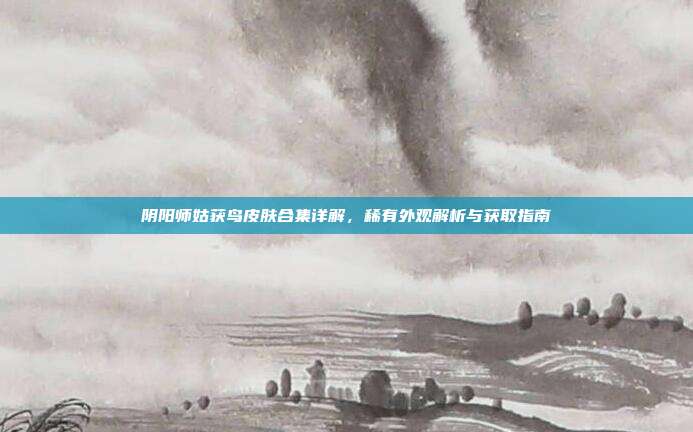 阴阳师姑获鸟皮肤合集详解,稀有外观解析与获取指南