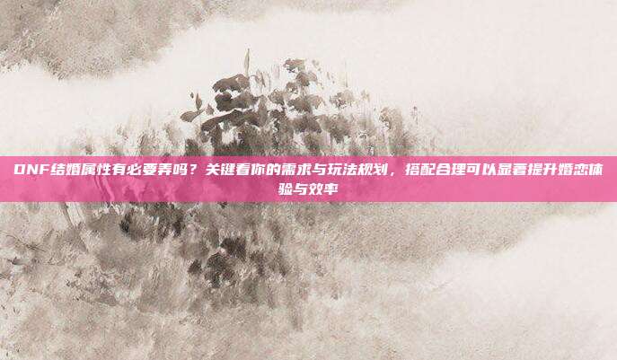 DNF结婚属性有必要弄吗?关键看你的需求与玩法规划,搭配合理可以显著提升婚恋体验与效率