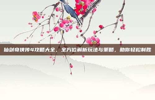 仙剑奇侠传4攻略大全,全方位解析玩法与策略,助你轻松制胜
