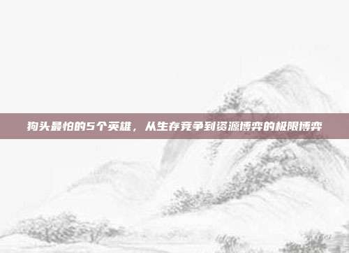 狗头最怕的5个英雄，从生存竞争到资源博弈的极限博弈
