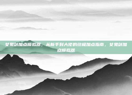 女鬼剑加点模拟器,从新手到大佬的终极加点指南,女鬼剑加点模拟器