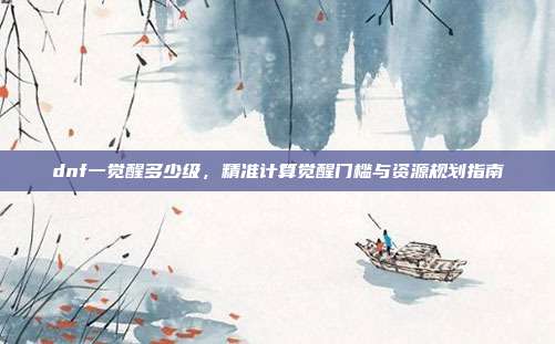 dnf一觉醒多少级,精准计算觉醒门槛与资源规划指南
