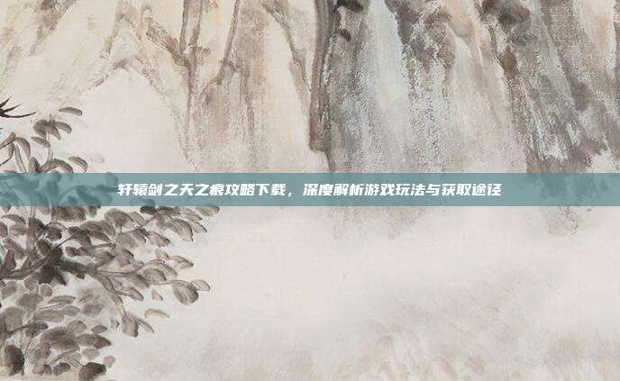 轩辕剑之天之痕攻略下载，深度解析游戏玩法与获取途径