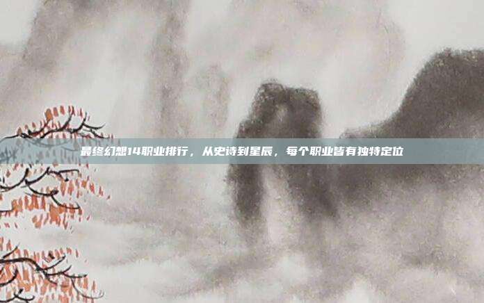 最终幻想14职业排行，从史诗到星辰，每个职业皆有独特定位