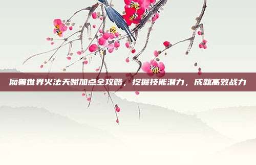 魔兽世界火法天赋加点全攻略,挖掘技能潜力,成就高效战力