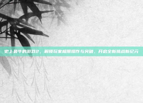 史上最牛的游戏2，解锁玩家极限操作与突破，开启全新挑战新纪元
