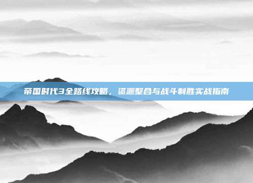 帝国时代3全路线攻略，资源整合与战斗制胜实战指南