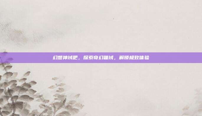 幻想神域吧，探索奇幻疆域，解锁极致体验