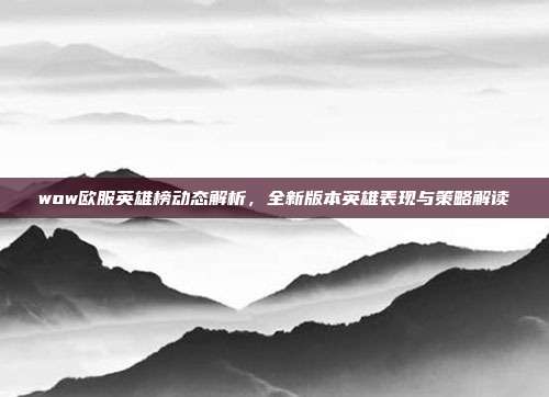 wow欧服英雄榜动态解析,全新版本英雄表现与策略解读