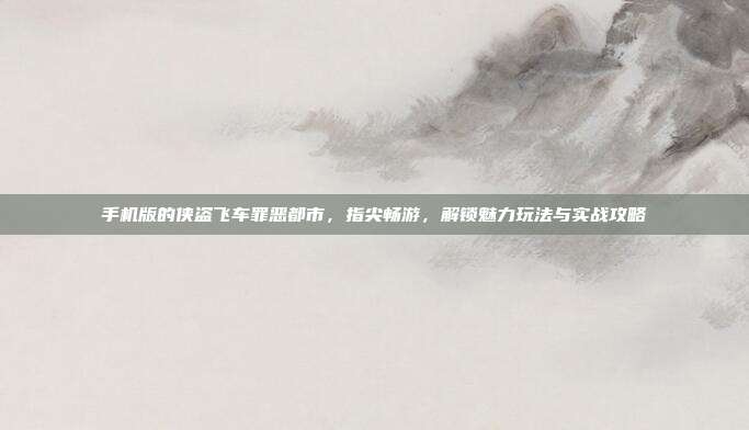 手机版的侠盗飞车罪恶都市，指尖畅游，解锁魅力玩法与实战攻略