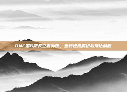 DNF第6期天空套外观，全新视觉解析与玩法前瞻
